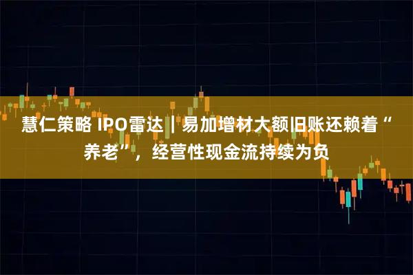 慧仁策略 IPO雷达｜易加增材大额旧账还赖着“养老”，经营性现金流持续为负