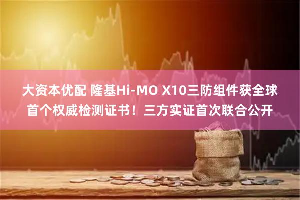大资本优配 隆基Hi-MO X10三防组件获全球首个权威检测证书！三方实证首次联合公开