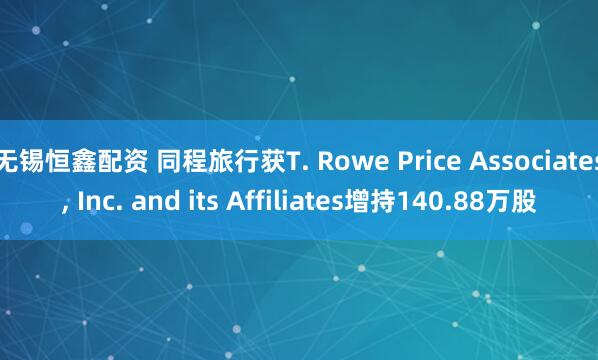 无锡恒鑫配资 同程旅行获T. Rowe Price Associates, Inc. and its Affiliates增持140.88万股