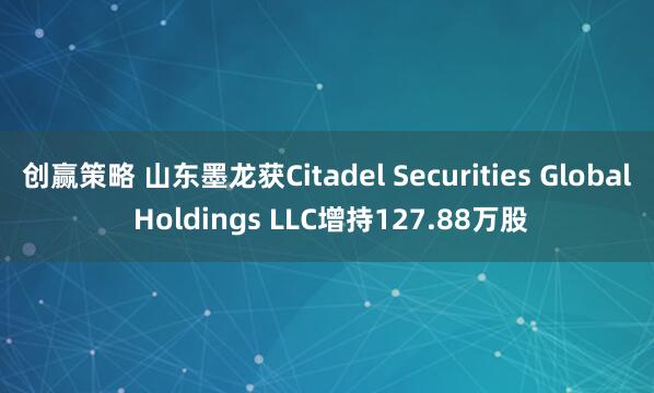 创赢策略 山东墨龙获Citadel Securities Global Holdings LLC增持127.88万股