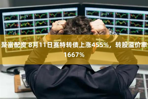 聚富配资 8月11日赛特转债上涨455%,转股溢价率1667%