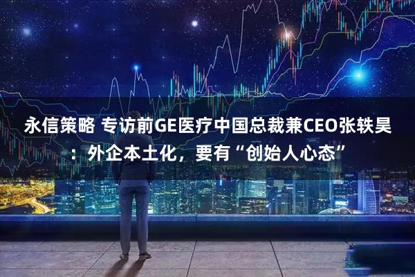 永信策略 专访前GE医疗中国总裁兼CEO张轶昊：外企本土化，要有“创始人心态”